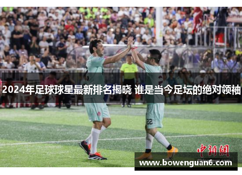 2024年足球球星最新排名揭晓 谁是当今足坛的绝对领袖